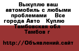 Выкуплю ваш автомобиль с любыми проблемами. - Все города Авто » Куплю   . Тамбовская обл.,Тамбов г.